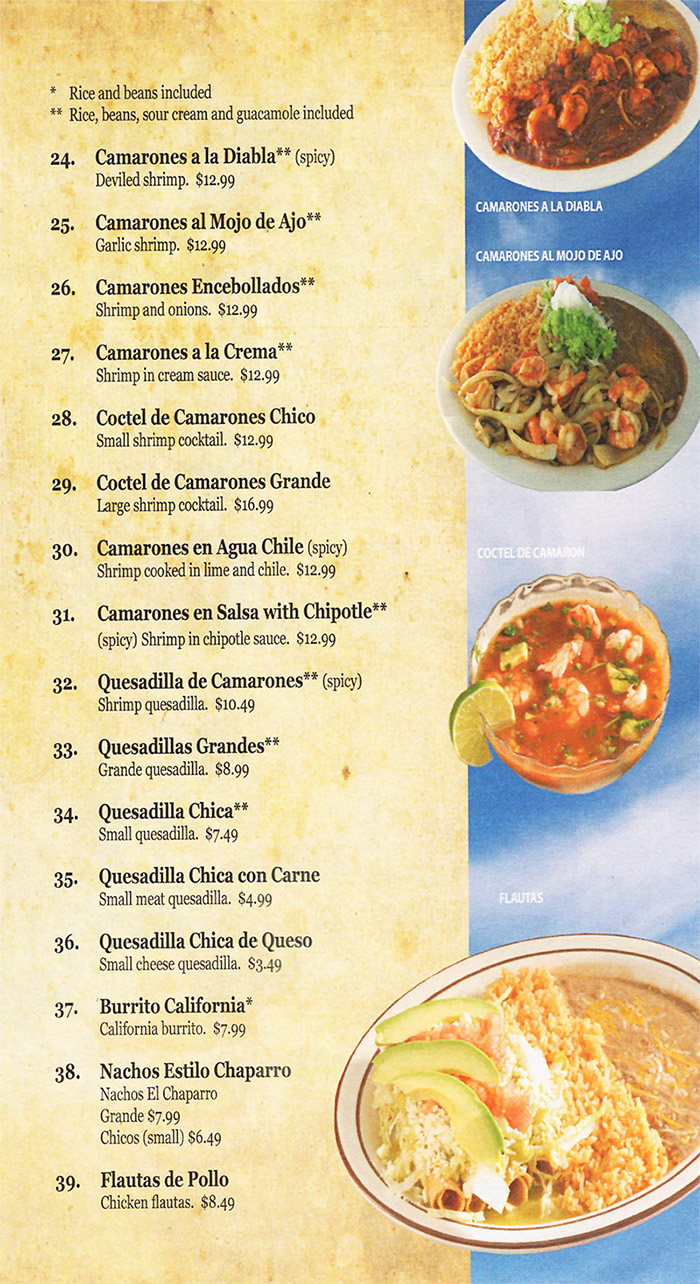 Cielitio Lindo Mexican Cafe Menu - Lincoln Nebraska
• Rice and beans included Rice, beans, sour cream and guacamole included 
24. Camarones a la Diabla** (spicy) Deviled shrimp. $12.99 
25. Camarones al moio de Ajo Garlic shrimp. $12.99 
26. Camarones Encebollados** Shrimp and onions. $12.99 
27. Camarones a la Crema** Shrimp in cream sauce. $12.99 
28. Coctel de Camarones Chico Small shrimp cocktail. $12.99 
29. Coctel de Camarones Grande Large shrimp cocktail. $16.99 
30. Camarones en Agua Chile (spicy) Shrimp cooked in lime and chile. $12.99 
31. Camarones en Salsa with Chipotle** (spicy) Shrimp in chipotle sauce. $12.99 
32. Quesadilla de Camarones** (spicy) Shrimp quesadilla. $10.49 
33. Quesadillas Grandes** Grande quesadilla. $8.99 
34. Quesadilla Chica** Small quaadilla. $7.49 
35. Quesadilla Chica con Came Small meat quesadilla. $4.99 
36. Quesadilla Chica de Queso Small cheese quesadilla. $3.49 
37• Burrito California*  California burrito. $7.99 
38. Nachos Estilo Chaparro Nachos El Chaparro Grande 87.99 Chicos (small) $6.49 
39. Maths de Polio Chicken flautas. $8.49 