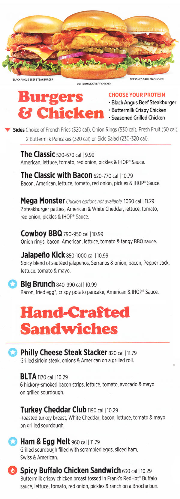 
Soups
Turkey, Bacon &
Avocado Wrap
Roasted Turkey Sandwich
Double BLT
Spicy Chicken Ranch
Sandwich
Philly Cheese
Steak Stacker
Chicken Cobb Salad
House Salad
Chicken Caesar Salad
Grilled Chicken &
Veggie Salad
Soup of the Day
Sandwiches
Ne w!
Ne w !
Ne w !
Ne w!
Salads
Grilled Chicken & Veggie Salad
New!
Pancakes
now available
as side.
Page 7 Shell
Add avocado to any sandwich! 80 cal | add 1.99
Grilled or crispy chicken, hickorysmoked
bacon, hardboiled
egg, fresh tomatoes &
crumbled Blue cheese on a bed of mixed
greens & crisp romaine tossed in ranch.
1070/1250 cal | 9.99
Add avocado. 80 cal | 1.99
Fresh sliced tomatoes & red onions on
mixed greens & crisp romaine tossed in
choice of dressing.
40-310 cal | 4.29
Number and selection of soups vary by location.
4.69
Grilled chicken breast, fresh sliced tomato,
red onions, avocado, mushrooms & a grilled
lemon on mixed greens & crisp romaine
tossed in honey balsamic vinaigrette.
680 cal | 9.99
Doubledecker
with 6 strips
of bacon, lettuce, tomato &
mayonnaise on white toast.
670 cal | 8.99
Grilled sirloin steak & onions
topped with melted American on
a grilled roll. 860 cal | 10.99
2,000 calories a day is used for general nutrition advice, but calorie needs vary.
*NOTICE: ITEMS MARKED WITH AN * MAY CONTAIN RAW OR UNDERCOOKED INGREDIENTS. CONSUMING
RAW OR UNDERCOOKED MEATS, POULTRY, SEAFOOD, SHELLFISH OR EGGS MAY INCREASE YOUR RISK
OF FOODBORNE ILLNESS, ESPECIALLY IF YOU HAVE CERTAIN MEDICAL CONDITIONS.
Carved roasted turkey breast with
bacon, Swiss, lettuce, tomato &
mayonnaise on marbled rye.
850 cal | 9.99
Carved roasted turkey breast,
avocado, hickorysmoked
bacon,
tomatoes, mixed greens, red onions
& ranch in a flour tortilla wrap.
750 cal | 9.99
Crispy chicken breast tossed in our
citrus chili sauce with melted Pepper
Jack, a mix of roasted onions, Poblano
& red bell peppers, ranch & lettuce on
our grilled Brioche bun.
730 cal | 9.99
Grilled or crispy chicken, croutons &
Parmesan on a bed of crisp romaine
tossed in Caesar.
700/850 cal | 9.99
Chicken &
Spinach Salad
Grilled or crispy chicken, hickorysmoked
bacon, hardboiled
egg, tomatoes & Cheddar
on a bed of spinach tossed in honey balsamic
vinaigrette. 1110/1290 cal | 9.99
Minestrone 150 cal
Loaded Potato with Bacon 350 cal
Roasted Chicken Noodle 150 cal
Served with choice of French Fries (320 cal), Onion Rings (480 cal), Seasonal Mixed Fruit (60 cal),
Hash Browns (280 cal) or 2 Buttermilk Pancakes (310 cal). Soup for 1.99 (150370
cal) or Side Salad for 1.99 (40310
cal).