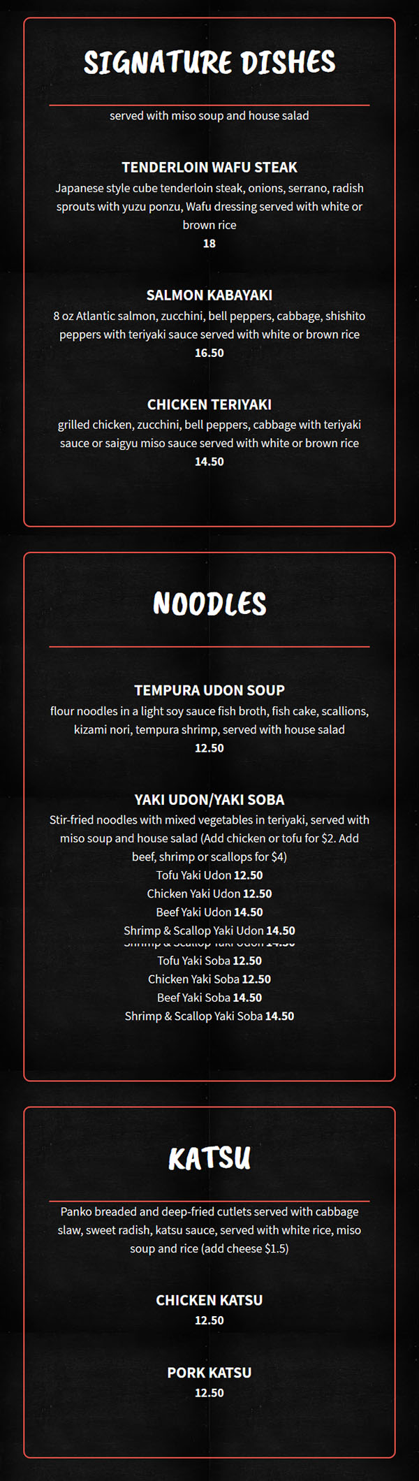 
Signature Dishes
served with miso soup and house salad

    Tenderloin Wafu Steak

    Japanese style cube tenderloin steak, onions, serrano, radish sprouts with yuzu ponzu, Wafu dressing served with white or brown rice

    $18

    Salmon Kabayaki

    8 oz Atlantic salmon, zucchini, bell peppers, cabbage, shishito peppers with teriyaki sauce served with white or brown rice

    $16.50

    Chicken Teriyaki

    grilled chicken, zucchini, bell peppers, cabbage with teriyaki sauce or saigyu miso sauce served with white or brown rice

    $14.50

NOODLES

    Tempura Udon Soup

    flour noodles in a light soy sauce fish broth, fish cake, scallions, kizami nori, tempura shrimp, served with house salad

    $12.50

    Yaki Udon/Yaki Soba

    Stir-fried noodles with mixed vegetables in teriyaki, served with miso soup and house salad (Add chicken or tofu for $2. Add beef, shrimp or scallops for $4)

    Tofu Yaki Udon $12.50

    Chicken Yaki Udon $12.50

    Beef Yaki Udon $14.50

    Shrimp & Scallop Yaki Udon $14.50

    Tofu Yaki Soba $12.50

    Chicken Yaki Soba $12.50

    Beef Yaki Soba $14.50

    Shrimp & Scallop Yaki Soba $14.50

KATSU
Panko breaded and deep-fried cutlets served with cabbage slaw, sweet radish, katsu sauce, served with white rice, miso soup and rice (add cheese $1.5)

    Chicken Katsu

    $12.50

    Pork Katsu

    $12.50

