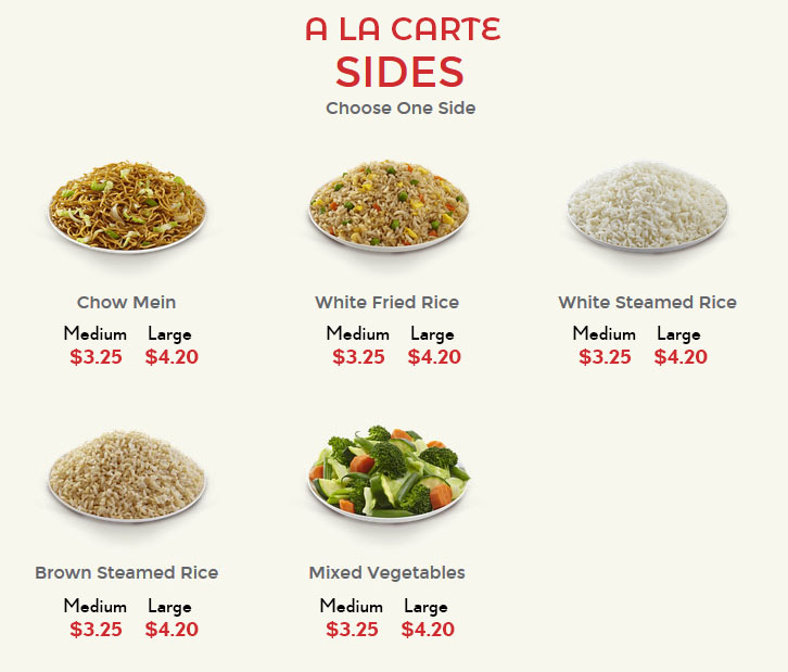  A La Carte


Sides
Choose a Side
Chow Mein
Medium 3.20
Large 4.20
	
White Fried Rice
Medium 3.20 
Large 4.20
	
White Steamed Rice
Medium 3.20 
Large 4.20
Brown Steamed Rice
Medium 3.20
Large 4.20
	
Mixed Vegetables
Medium 3.20
Large 4.20