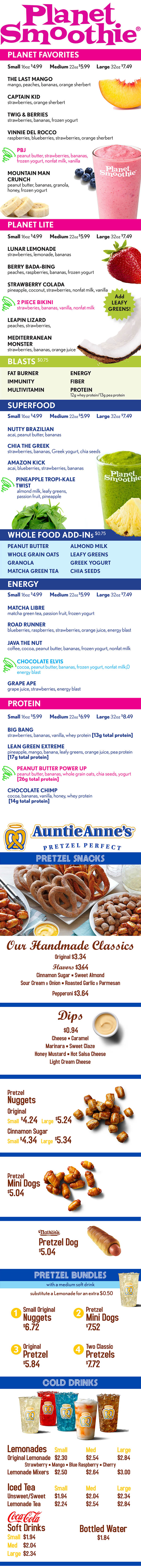 PRETZEL SNACKS
Our Handmade Classics
Original $3.34
Flavors $3.44
Cinnamon Sugar • Sweet Almond
Sour Cream & Onion • Roasted Garlic & Parmesan
Pepperoni $3.64
Dips
$0.94
Cheese • Caramel
Marinara • Sweet Claze
Honey Mustard • Hot Salsa Cheese
Light Cream Cheese
Pretzel
Nuggets
Original
Small $4.24 Large $5.24
Cinnamon Sugar
Small $4.34 Large $5.34
Pretzel
Mini Dogs
$5.04
Pretzel Dog
$5.04
Small Original Pretzel
Nuggets Mini Dogs
$6.72 $7.52
Original Two Classic
Pretzel Pretzels
$5.84 $7.72
Lemonades Small Med Large
Original Lemonade $2.30 $2.54 $2.84
Strawberry • Mango • Blue Raspberry • Cherry
Lemonade Mixers $2.50 $2.64 $3.00
Iced Tea Small Med Large
Unsweet/Sweet $1.94 $2.04 $2.34
Lemonade Tea $2.24 $2.54 $2.84
Soft Drinks
Small $1.94
Med $2.04
Large $2.34
PRETZEL BUNDLES
with a medium soft drink
substitute a Lemonade for an extra $0.50
1 2
3 4
COLD DRINKS
Bottled Water
$1.84
PLANET FAVORITES
Small 16oz $4.99 Medium 22oz $5.99 Large 32oz $7.49
THE LAST MANGO
mango, peaches, bananas, orange sherbert
CAPTAIN KID
strawberries, orange sherbert
TWIG & BERRIES
strawberries, bananas, frozen yogurt
VINNIE DEL ROCCO
raspberries, blueberries, strawberries, orange sherbert
PBJ
peanut butter, strawberries, bananas,
frozen yogurt, nonfat milk, vanilla
MOUNTAIN MAN
CRUNCH
peanut butter, bananas, granola,
honey, frozen yogurt
PLANET LITE
Small 16oz $4.99 Medium 22oz $5.99 Large 32oz $7.49
LUNAR LEMONADE
strawberries, lemonade, bananas
BERRY BADA-BING
peaches, raspberries, bananas, frozen yogurt
STRAWBERRY COLADA
pineapple, coconut, strawberries, nonfat milk, vanilla
2 PIECE BIKINI
strawberies, bananas, vanilla, nonfat milk
LEAPIN LIZARD
peaches, strawberries,
MEDITERRANEAN
MONSTER
strawberries, bananas, orange juice
FAT BURNER ENERGY
IMMUNITY FIBER
MULTIVITAMIN PROTEIN
12g whey protein/13g pea protein
Small 16oz $4.99 Medium 22oz $5.99 Large 32oz $7.49
NUTTY BRAZILIAN
acai, peanut butter, bananas
CHIA THE GREEK
strawberries, bananas, Greek yogurt, chia seeds
AMAZON KICK
acai, blueberries, strawberries, bananas
PINEAPPLE TROPI-KALE
TWIST
almond milk, leafy greens,
passion fruit, pineapple
PEANUT BUTTER ALMOND MILK
WHOLE GRAIN OATS LEAFY GREENS
GRANOLA GREEK YOGURT
MATCHA GREEN TEA CHIA SEEDS
Small 16oz $4.99 Medium 22oz $5.99 Large 32oz $7.49
MATCHA LIBRE
matcha green tea, passion fruit, frozen yogurt
ROAD RUNNER
blueberries, raspberries, strawberries, orange juice, energy blast
JAVA THE NUT
coffee, cocoa, peanut butter, bananas, frozen yogurt, nonfat milk
CHOCOLATE ELVIS
cocoa, peanut butter, bananas, frozen yogurt, nonfat milk,0
energy blast
GRAPE APE
grape juice, strawberries, energy blast
Small 16oz $5.99 Medium 22oz $6.99 Large 32oz $8.49
BIG BANG
strawberries, bananas, vanilla, whey protein [13g total protein]
LEAN GREEN EXTREME
pineapple, mango, banana, leafy greens, orange juice, pea protein
[17g total protein]
PEANUT BUTTER POWER UP
peanut butter, bananas, whole grain oats, chia seeds, yogurt
[26g total protein]
CHOCOLATE CHIMP
cocoa, bananas, vanilla, honey, whey protein
[14g total protein]
BLASTS $0.75
Add
LEAFY
GREENS!
SUPERFOOD
WHOLE FOOD ADD-INS $0.75
ENERGY
PROTEIN