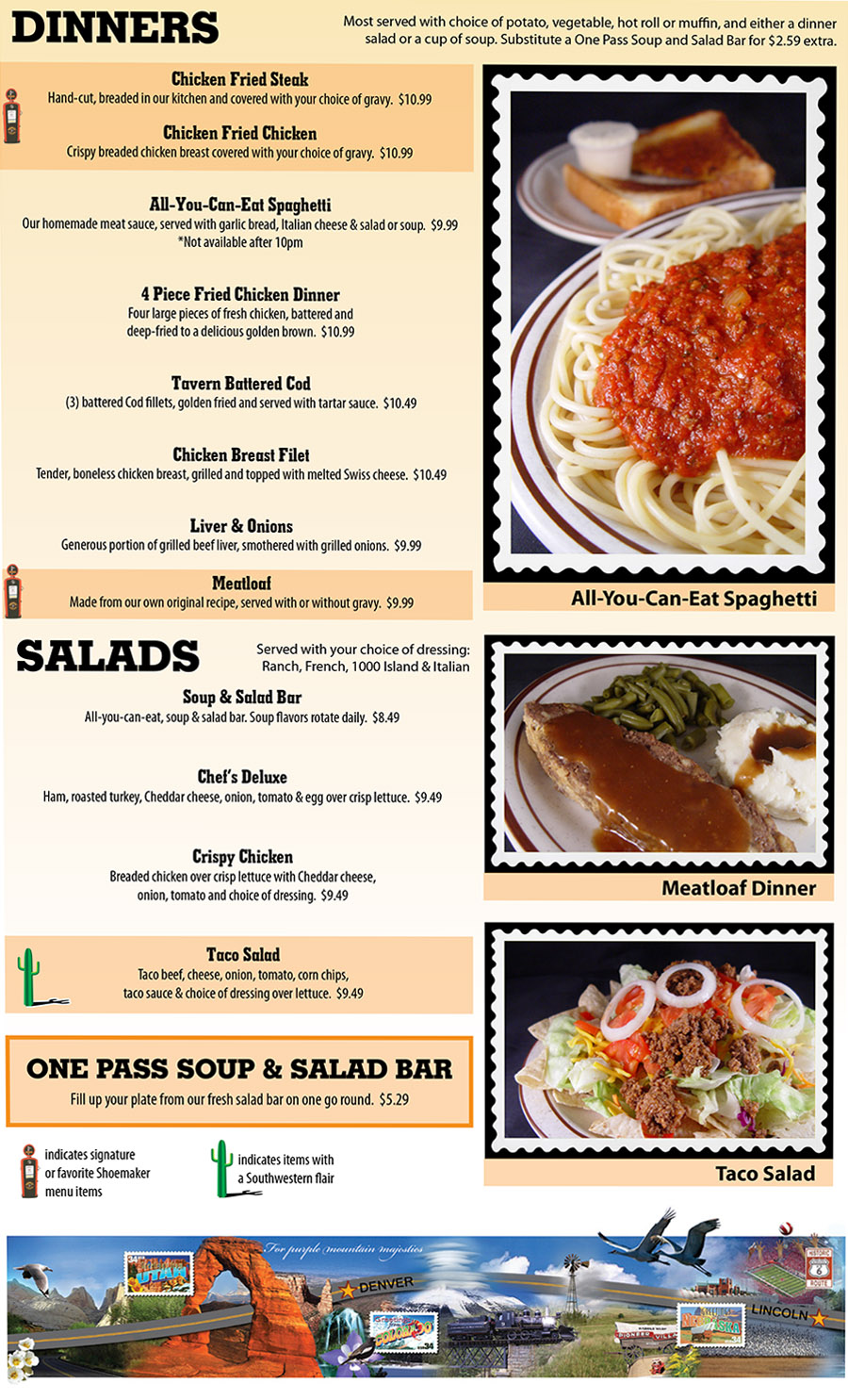 Shoemakers Travel Center Menu - Lincoln Nebraska
DINNERS
Most served with choice of potato, vegetable, hot roll or muffin, and either a dinner
salad or a cup of soup. Substitute a One Pass Soup and Salad Bar for $2.59 extra.
Chicken Fried Steak
Hand-cut, breaded in our kitchen and covered with your choice of gravy.  $10.99
Chicken Fried Chicken
Crispy breaded chicken breast covered with your choice of gravy.  $10.99
All-You-Can-Eat Spaghetti
Our homemade meat sauce, served with garlic bread, Italian cheese & salad or soup.  $9.99
*Not available after 10pm
4 Piece Fried Chicken Dinner
Four large pieces of fresh chicken, battered and
deep-fried to a delicious golden brown.  $10.99
Tavern Battered Cod
(3) battered Cod fillets, golden fried and served with tartar sauce.  $10.49
Chicken Breast Filet
Tender, boneless chicken breast, grilled and topped with melted Swiss cheese.  $10.49
Liver & Onions
Generous portion of grilled beef liver, smothered with grilled onions.  $9.99
Meatloaf
Made from our own original recipe, served with or without gravy.  $9.99
SALADS
Served with your choice of dressing:
Ranch, French, 1000 Island & Italian
Soup & Salad Bar
All-you-can-eat, soup & salad bar. Soup flavors rotate daily.  $8.49
Chef’s Deluxe
Ham, roasted turkey, Cheddar cheese, onion, tomato & egg over crisp lettuce.  $9.49
Crispy Chicken
Breaded chicken over crisp lettuce with Cheddar cheese,
onion, tomato and choice of dressing.  $9.49
Taco Salad
Taco beef, cheese, onion, tomato, corn chips,
taco sauce & choice of dressing over lettuce.  $9.49
ONE PASS SOUP & SALAD BAR
Fill up your plate from our fresh salad bar on one go round.  $5.29
