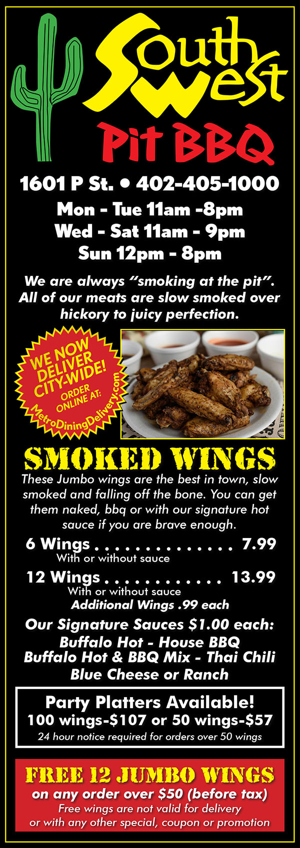 
SouthWest Pit BBQ Menu
1601 P St. • 402-405-1000
Mon - Tue 11am -8pm
Wed - Sat 11am - 9pm
Sun 12pm - 8pm
We are always smoking at the pit.
All of our meats are slow smoked over
hickory to juicy perfection.
SMOKED WINGS These Jumbo wings are the best in town, slow
smoked and falling off the bone. You can get
them naked, bbq or with our signature hot
sauce if you are brave enough.
6 Wings 6.99
With or without sauce
12 Wings 11.99
With or without sauce
Additional Wings .99 each
Our Signature Sauces $1.00 each:
Buffalo Hot - House BBQ
Buffalo Hot & BBQ Mix - Thai Chili
Blue Cheese or Ranch
Party Platters Available!
100 wings - $95 or 50 wings - $49
24 hour notice required for orders over 50 wings
FREE 12 JUMBO WINGS
on any order over $35 (before tax)
Free wings are not valid for delivery
or with any other special, coupon or promotion
SMOKED RIBS
Fall-off-the-bones ribs are
slow smoked daily to perfection
• Full Slab 22.99
• 1/2 Slab 11.99
RIB COMBOs
Southwest Sampler 39.99
1/2 Slab Ribs, 6 Naked Wings,
Hot Links (served in bowl),
1 Pulled Pork Sandwich &
1 Chopped Brisket Sandwich
Slab of Ribs
& 10 Wings Naked 29.99
1/2 Slab of Ribs
& 6 Wings Naked 17.99
1/2 Slab of Ribs
& 2 Reg Sides 14.99
Full Slab of Ribs
& 2 Reg Sides 25.99
3 Bones, 1 Pulled Pork
Sandwich & 1 Reg Side 12.99
PULLED PORK
Pulled pork sandwich 3.99
For “Tennessee Style” add coleslaw 99¢
Smothered with cheese 99¢
1lb. pulled pork (no buns) 12.99
Pulled Pork
COMBOS
2 Pulled Pork Sandwiches
& 6 Wings 14.49
1 Pound Pulled Pork
& 12 Wings 23.99
1 LB Pulled Pork, Full Slab
of Ribs & 6 Wings 40.99
Smoked
CHICKEN
Pulled Chicken
Sandwich 4.99
1lb Smoked
Pulled Chicken (no buns) 13.99
Cold Chicken Salad
Sandwich 4.99
1 lb. Cold
Chicken Salad (no buns) 13.99
Ask for cranberrys & walnuts
SmokeD
BRISKET
Our home style smoked brisket is smoked
and hand chopped daily.
Chopped Brisket
Sandwich 4.99
1 lb. chopped
brisket (no buns) 15.99
BRISKET
COMBOS
1 LB Brisket, Full Slab
of Ribs & 10 Wings 44.99
1 Lb Brisket & 12 Wings 25.99
NACHOS Add Jalapenos for 99¢each
Substitute Brisket or Pulled Chicken for $3 More
Chips w/cheese 4.99
Hog Nachos
(pulled pork on nachos) 8.99
Hog Nachos Combo,
1 Pulled Pork Sandwich
& 1 Side 12.99
Pig Pen Nachos 10.99
BBQ pulled pork, beans toppped w/coleslaw
Mac & Cheese
Specialties
Served with one piece of cornbread
The Piggie Mac
Macaroni & Cheese & Pulled Pork
Topped with BBQ Sauce 10.49
The Spicy Southwest
Macaroni & Cheese, Hot Links
& Jalapeno Peppers
Topped with Hot Sauce 10.49
Substitute Brisket or
Pulled Chicken for $2 More
HOT LINKS
Slow smoked and hand sliced daily.
Sliced Hot Link Sandwich 4.99
Your choice of Hoagie - Bun or Bowl
1 lb. Sliced
Hot Links (no buns) 13.99
ANYTIME
LUNCH COMBOS
Add $1 to upgrade to Brisket Combo
Add $1 for Sauced Wings
1 Pulled Pork Sandwich,
1 Reg Side & 16oz. pop 6.99
Pulled Pork Sandwich
& 2 Reg Sides 6.99
Pulled Pork Sandwich
& 6 Naked Wings 8.49
Cold Chicken Salad
Sandwich with side & drink 8.49
Ask for cranberrys & walnuts
Pulled Chicken Sandwich 8.99
Served with side & drink
3 Bones & 1 Reg Side 7.49
6 Wings, 1 Reg Side
& 16oz Drink 9.99
REGULAR SIDES
$1.99 each
Chips • Potato Salad • Coleslaw
Baked Beans • Cornbread
Mashed Potatoes & Gravy
PREMIUM SIDES
$2.99 each
Mac & Cheese • Baked Bean w/Hot Links
EXTRAS
Jumbo Dill Pickle $1.00
Burger Buns 50¢ Hoagie Buns 75¢
Jalapenos or Sliced Pickels 99¢ ea
DESSERTS
Mega Brownie $1.99
Cheesecake (limited availability) $2.99
Add Topping 50¢
Beverages
16 oz Bottles $1.99 ea
•MtDew •Diet MtDew •Pepsi •Diet Pepsi
Crush•Cherry Pepsi •Bottled Water
•Glass Bottled Coke •Crush
20 oz Bottles $1.99 ea
•Shasta Root Beer •Shasta Grape Soda
15.5 oz cans $1.99 ea
•Arizona Ice Tea w/lemon
•Arizona Green Tea
•Arizona Ice Tea w/Raspberry
•Arizona Lemonade
23oz Cans $2.99 ea
•Arizona Mucho Mango
•Arizona Fruit Punch
Everyday
house specials
2 Pulled Pork Sadwiches
& 2 Regular Sides 10.00
(Brisket or Chicken) 14.00
30 Naked Wings
& 2 Sauces 26.99
big SANDWICHES
Served on a Hoagie Bun
All Sandwiches have BBQ Sauce
BIG HOG 10.49
A Huge Sandwich! We Dare you to try it!
8oz Pulled Pork, 1/4 pound of bacon,
smothered with cheese. 1 Reg Side.
LITTLE PIG 8.49
5oz Pulled Pork, 1/4 pound of bacon,
smothered with cheese. 1 Reg Side.
BIG HEIFER 11.99
If you love Brisket you’ll love this!
8oz of Brisket, 1/4 pound bacon,
smothered in cheese. 1 Reg Side.
LITTLE COW 9.99
5oz of Brisket, 1/4 pound of bacon,
smothered with cheese. 1 Reg Side.
The POW 11.99
4oz Brisket & 4oz Pulled Pork.
1/4 pound of bacon, smothered with
cheese. 1 Reg Side.
HOT LINK COMBO 8.49
1 side and Choice of hoagie bun
or in a bowl (includes jalapenos and pickle)
Piggy back 11.49
Hot Link with pulled pork, 1/4 lb of Bacon,
smothered with cheese. 1 Reg Side.
Upgrade to Brisket $2.00 more
Big Hen 10.49
8oz of Pulled Chicken. 1/4 pound bacon,
smothered in cheese. 1 Reg Side.
Little Chick 8.49
5oz of Pulled Chicken. 1/4 pound of bacon,
smothered with cheese. 1 Reg Side.
Catering
SouthWest Pit BBQ has all your catering
needs for any special occasion.
We’ll tailor our catering menu to your
event.
Whether your catering a wedding,
graduation, birthday, corporate
lunch, family reunion, or any special
event we’ve got you covered.
Choose from any of our regular menu
items, then call us for our special catering
prices!

We Now Deliver City-Wide!
MetroDiningDelivery.com
Restaurant Delivery Service
Order Relax Eat

